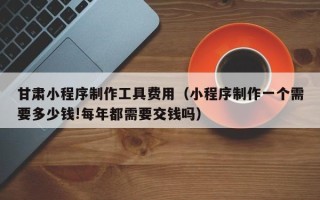 辽宁甘肃小程序制作工具费用（小程序制作一个需要多少钱!每年都需要交钱吗）
