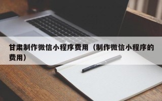 辽宁甘肃制作微信小程序费用（制作微信小程序的费用）