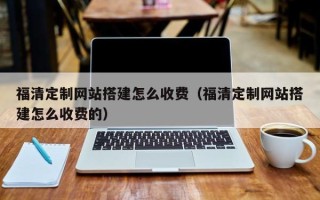 辽宁福清定制网站搭建怎么收费（福清定制网站搭建怎么收费的）