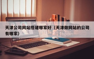 辽宁天津公司网站搭建哪家好（天津做网站的公司有哪家）
