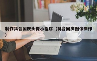 辽宁制作抖音国庆头像小程序（抖音国庆图像制作）