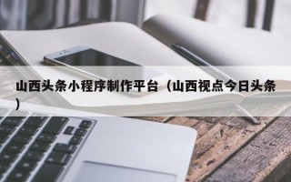 辽宁山西头条小程序制作平台（山西视点今日头条）